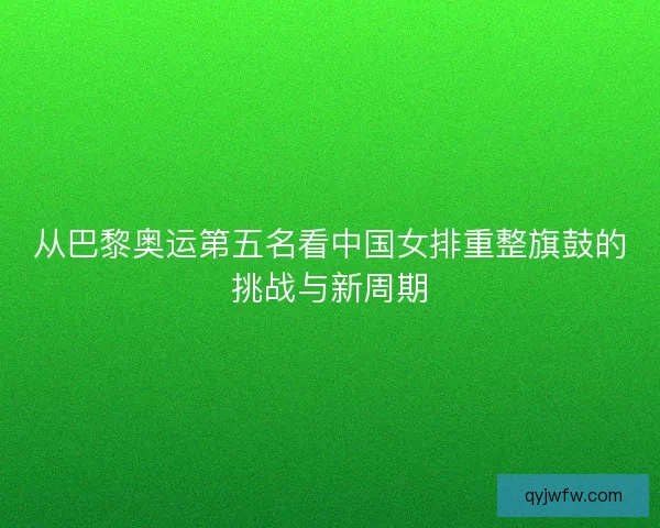 从巴黎奥运第五名看中国女排重整旗鼓的挑战与新周期