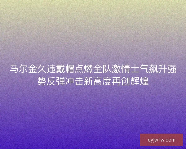 马尔金久违戴帽点燃全队激情士气飙升强势反弹冲击新高度再创辉煌