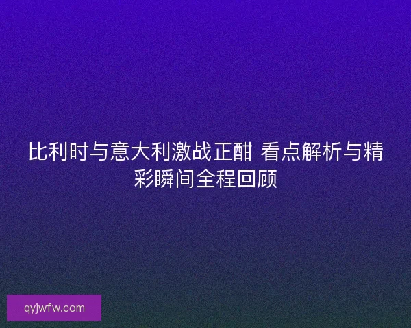 比利时与意大利激战正酣 看点解析与精彩瞬间全程回顾 比利时与意大利激战正酣 看点解析与精彩瞬间全程回顾