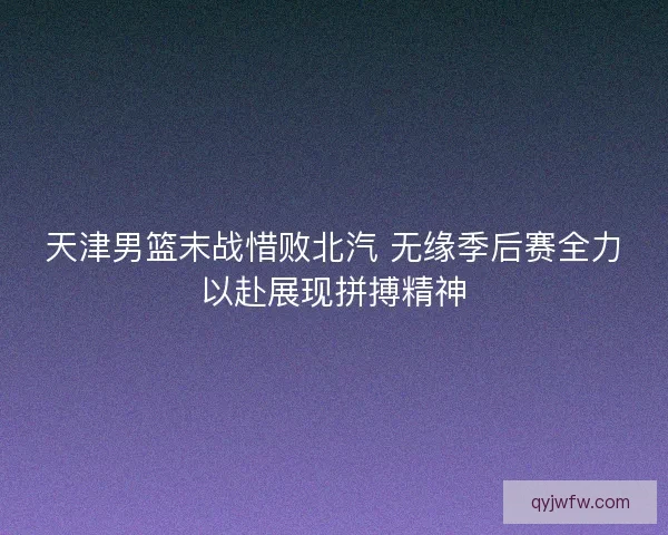 天津男篮末战惜败北汽 无缘季后赛全力以赴展现拼搏精神