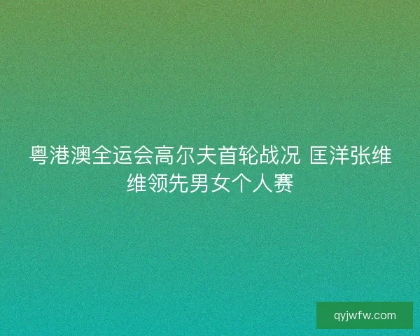 粤港澳全运会高尔夫首轮战况 匡洋张维维领先男女个人赛