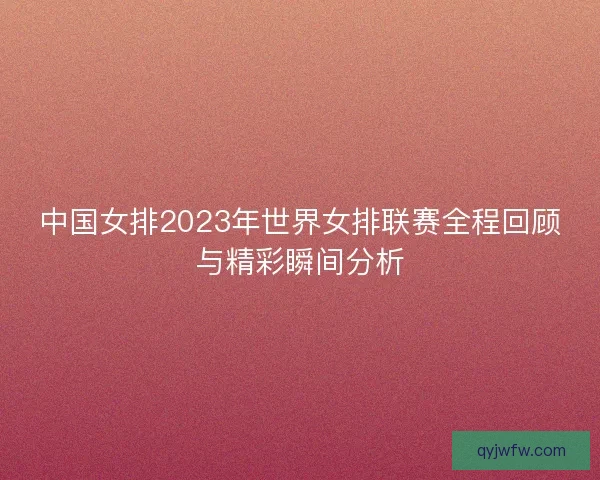 中国女排2023年世界女排联赛全程回顾与精彩瞬间分析 中国女排2023年世界女排联赛全程回顾与精彩瞬间分析