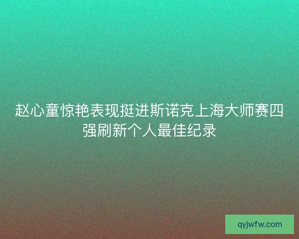 赵心童惊艳表现挺进斯诺克上海大师赛四强刷新个人最佳纪录