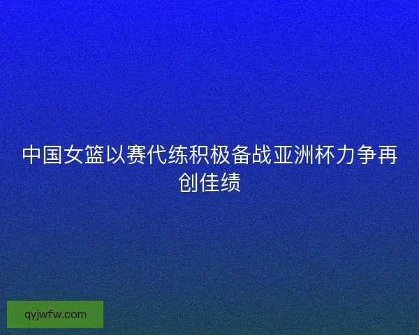 中国女篮以赛代练积极备战亚洲杯力争再创佳绩