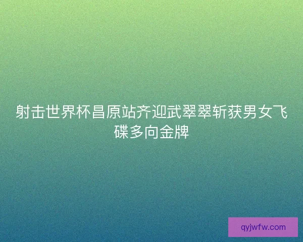 射击世界杯昌原站齐迎武翠翠斩获男女飞碟多向金牌